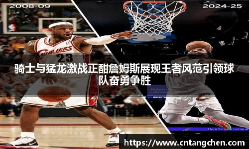 骑士与猛龙激战正酣詹姆斯展现王者风范引领球队奋勇争胜